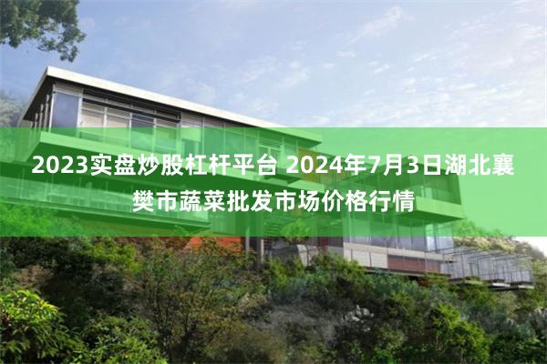 2023实盘炒股杠杆平台 2024年7月3日湖北襄樊市蔬菜批发市场价格行情