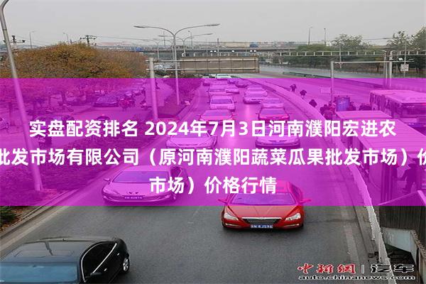 实盘配资排名 2024年7月3日河南濮阳宏进农副产品批发市场有限公司（原河南濮阳蔬菜瓜果批发市场）价格行情