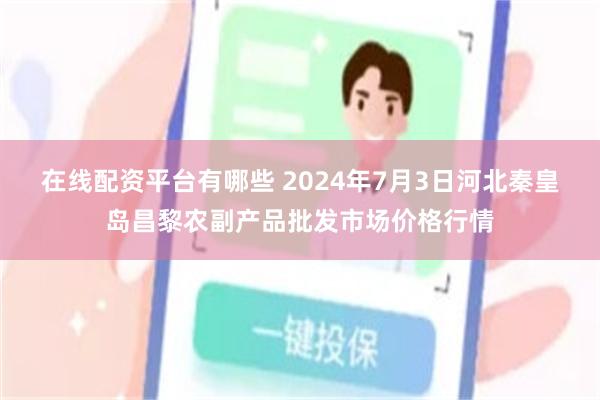 在线配资平台有哪些 2024年7月3日河北秦皇岛昌黎农副产品批发市场价格行情