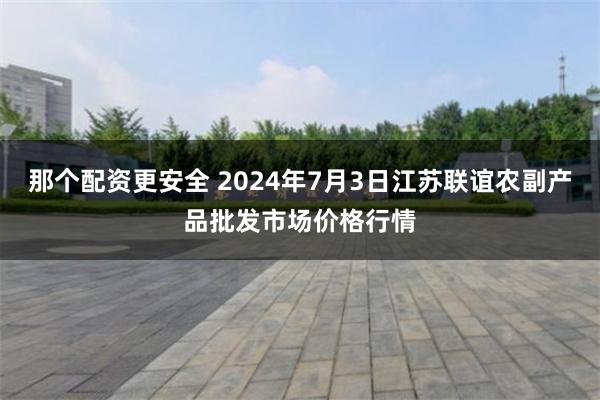 那个配资更安全 2024年7月3日江苏联谊农副产品批发市场价格行情