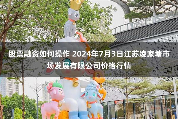 股票融资如何操作 2024年7月3日江苏凌家塘市场发展有限公司价格行情