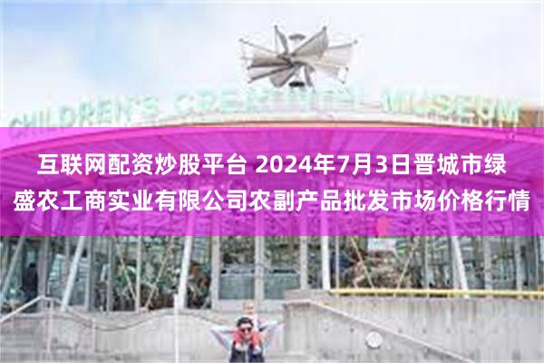 互联网配资炒股平台 2024年7月3日晋城市绿盛农工商实业有限公司农副产品批发市场价格行情