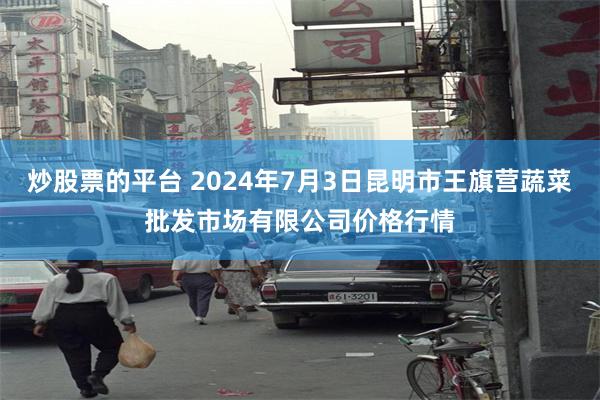 炒股票的平台 2024年7月3日昆明市王旗营蔬菜批发市场有限公司价格行情