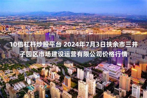 10倍杠杆炒股平台 2024年7月3日扶余市三井子园区市场建设运营有限公司价格行情