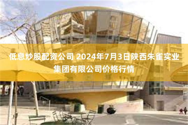 低息炒股配资公司 2024年7月3日陕西朱雀实业集团有限公司价格行情