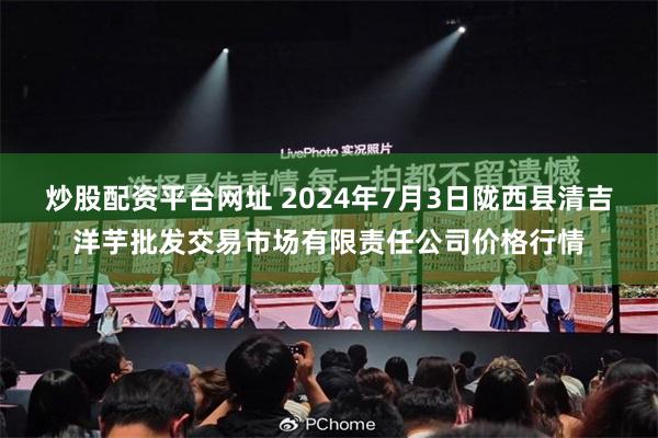 炒股配资平台网址 2024年7月3日陇西县清吉洋芋批发交易市场有限责任公司价格行情