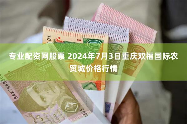 专业配资网股票 2024年7月3日重庆双福国际农贸城价格行情