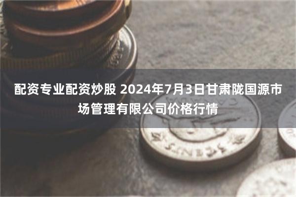 配资专业配资炒股 2024年7月3日甘肃陇国源市场管理有限公司价格行情