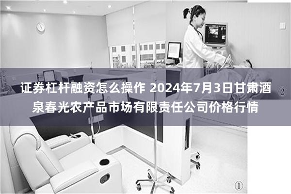 证券杠杆融资怎么操作 2024年7月3日甘肃酒泉春光农产品市场有限责任公司价格行情