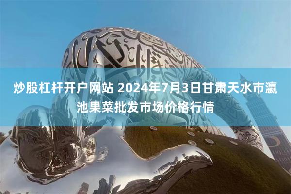 炒股杠杆开户网站 2024年7月3日甘肃天水市瀛池果菜批发市场价格行情