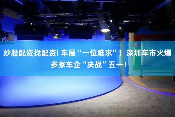 炒股配资找配资i 车展“一位难求”！深圳车市火爆 多家车企“决战”五一！