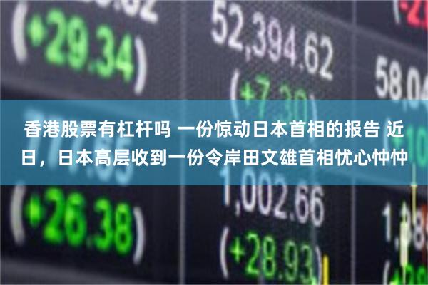 香港股票有杠杆吗 一份惊动日本首相的报告 近日，日本高层收到一份令岸田文雄首相忧心忡忡