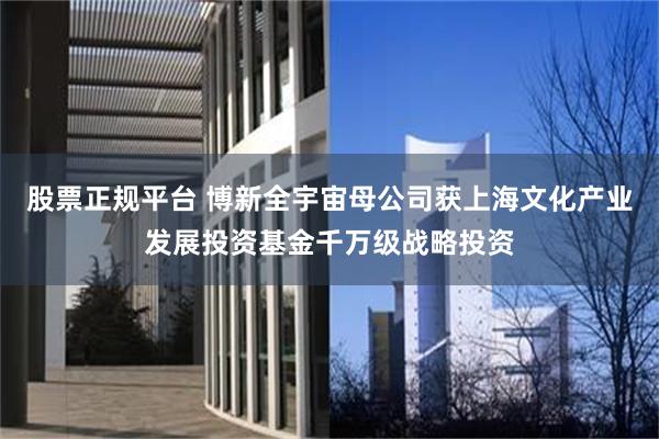 股票正规平台 博新全宇宙母公司获上海文化产业发展投资基金千万级战略投资