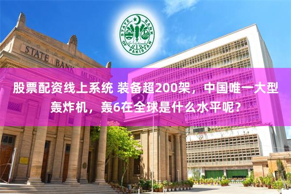 股票配资线上系统 装备超200架，中国唯一大型轰炸机，轰6在全球是什么水平呢？