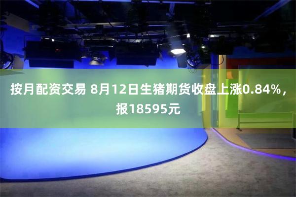 按月配资交易 8月12日生猪期货收盘上涨0.84%，报18595元