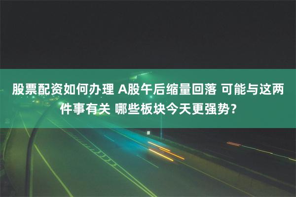 股票配资如何办理 A股午后缩量回落 可能与这两件事有关 哪些板块今天更强势？