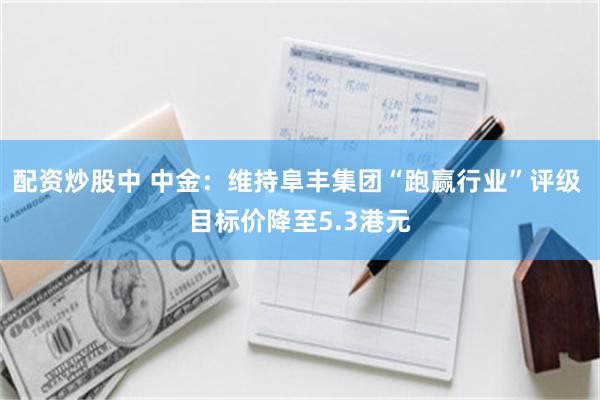 配资炒股中 中金：维持阜丰集团“跑赢行业”评级 目标价降至5.3港元