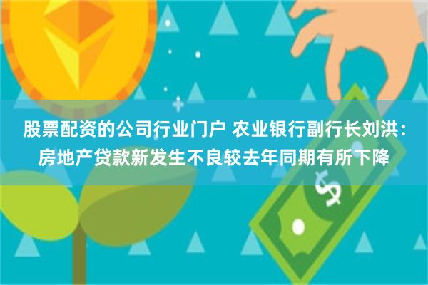 股票配资的公司行业门户 农业银行副行长刘洪：房地产贷款新发生不良较去年同期有所下降