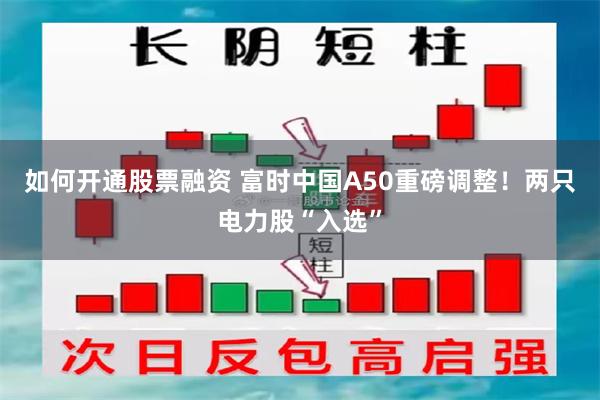 如何开通股票融资 富时中国A50重磅调整！两只电力股“入选”