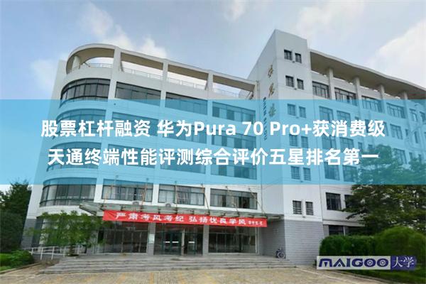 股票杠杆融资 华为Pura 70 Pro+获消费级天通终端性能评测综合评价五星排名第一