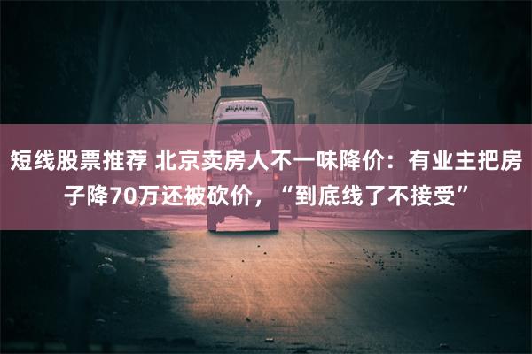 短线股票推荐 北京卖房人不一味降价：有业主把房子降70万还被砍价，“到底线了不接受”