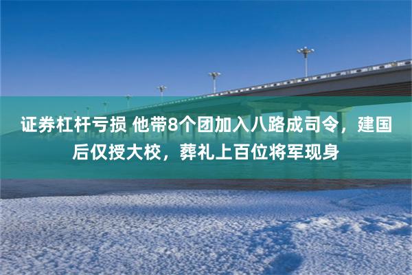 证券杠杆亏损 他带8个团加入八路成司令，建国后仅授大校，葬礼上百位将军现身