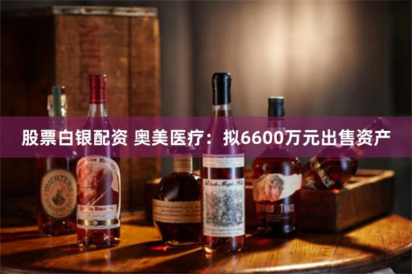 股票白银配资 奥美医疗：拟6600万元出售资产