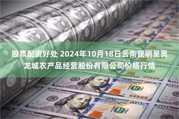 股票配资好处 2024年10月18日云南昆明呈贡龙城农产品经营股份有限公司价格行情