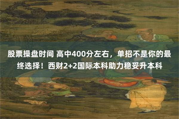 股票操盘时间 高中400分左右，单招不是你的最终选择！西财2+2国际本科助力稳妥升本科