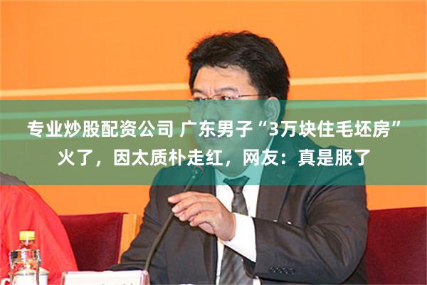 专业炒股配资公司 广东男子“3万块住毛坯房”火了，因太质朴走红，网友：真是服了