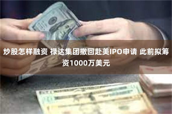 炒股怎样融资 禄达集团撤回赴美IPO申请 此前拟筹资1000万美元