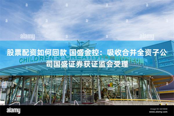 股票配资如何回款 国盛金控：吸收合并全资子公司国盛证券获证监会受理