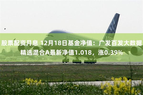 股票配资月息 12月18日基金净值：广发百发大数据精选混合A最新净值1.018，涨0.39%