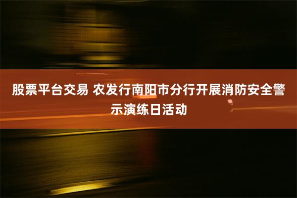 股票平台交易 农发行南阳市分行开展消防安全警示演练日活动