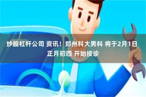 炒股杠杆公司 资讯！郑州科大男科 将于2月1日 正月初四 开始接诊