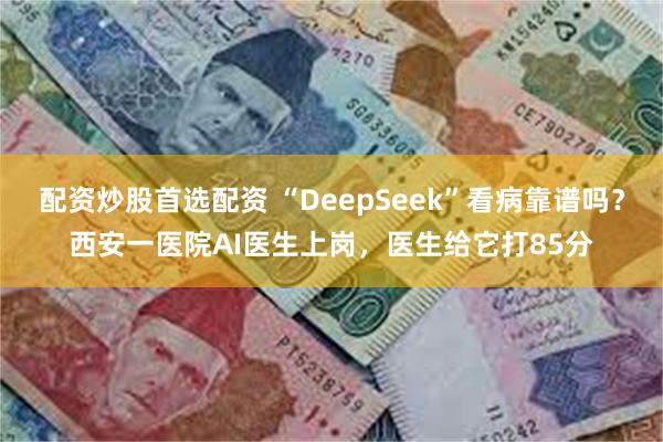 配资炒股首选配资 “DeepSeek”看病靠谱吗？西安一医院AI医生上岗，医生给它打85分
