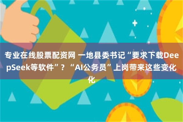 专业在线股票配资网 一地县委书记“要求下载DeepSeek等软件”？“AI公务员”上岗带来这些变化