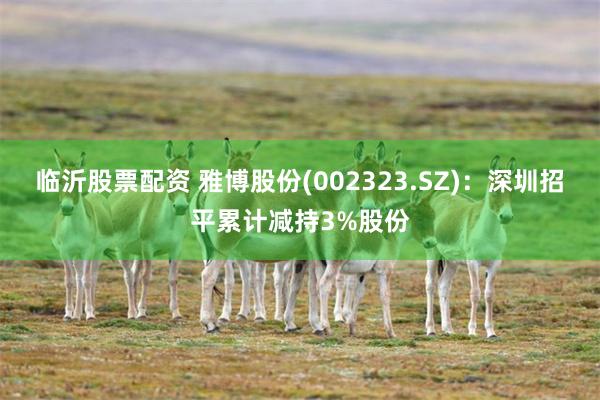 临沂股票配资 雅博股份(002323.SZ)：深圳招平累计减持3%股份