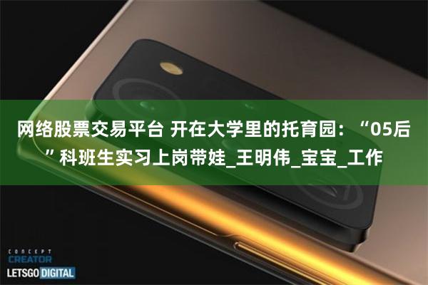 网络股票交易平台 开在大学里的托育园：“05后”科班生实习上岗带娃_王明伟_宝宝_工作
