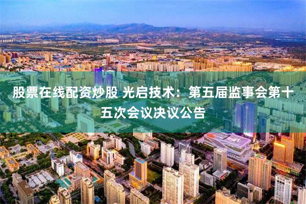 股票在线配资炒股 光启技术：第五届监事会第十五次会议决议公告