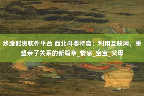 炒股配资软件平台 西北母婴特卖：利用互联网，重塑亲子关系的新篇章_情感_宝宝_父母